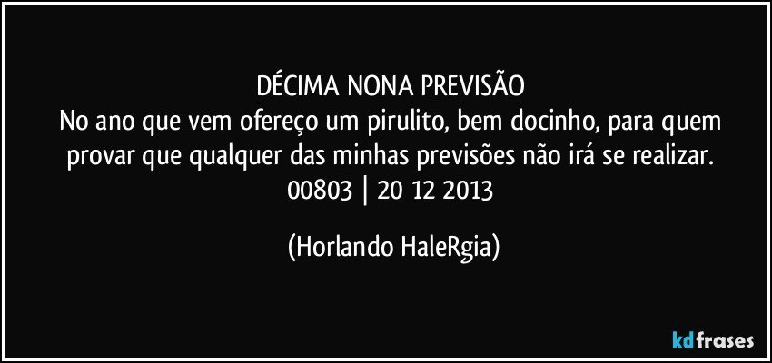 DÉCIMA NONA PREVISÃO 
No ano que vem ofereço um pirulito, bem docinho, para quem provar que qualquer das minhas previsões não irá se realizar. 
00803 | 20/12/2013 (Horlando HaleRgia)