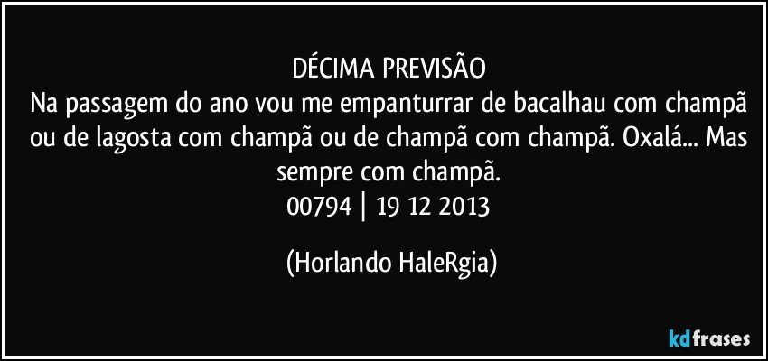 DÉCIMA PREVISÃO 
Na passagem do ano vou me empanturrar de bacalhau com champã ou de lagosta com champã ou de champã com champã. Oxalá... Mas sempre com champã. 
00794 | 19/12/2013 (Horlando HaleRgia)