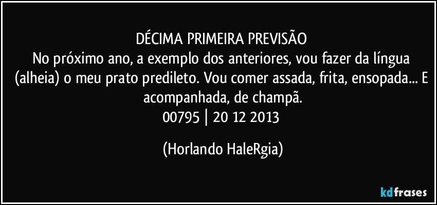 DÉCIMA PRIMEIRA PREVISÃO  
No próximo ano, a exemplo dos anteriores, vou fazer da língua (alheia) o meu prato predileto. Vou comer assada, frita, ensopada... E acompanhada, de champã.
00795 | 20/12/2013 (Horlando HaleRgia)