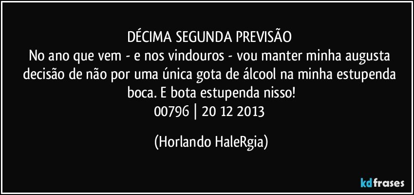 DÉCIMA SEGUNDA PREVISÃO 
No ano que vem - e nos vindouros - vou manter minha augusta decisão de não por uma única gota de álcool na minha estupenda boca. E bota estupenda nisso!
00796 | 20/12/2013 (Horlando HaleRgia)