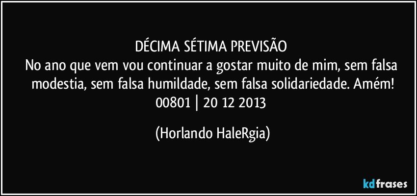 DÉCIMA SÉTIMA PREVISÃO 
No ano que vem vou continuar a gostar muito de mim, sem falsa modestia, sem falsa humildade, sem falsa solidariedade. Amém!
00801 | 20/12/2013 (Horlando HaleRgia)