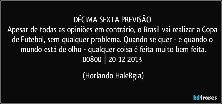 DÉCIMA SEXTA PREVISÃO 
Apesar de todas as opiniões em contrário, o Brasil vai realizar a Copa de Futebol, sem qualquer problema. Quando se quer - e quando o mundo está de olho - qualquer coisa é feita muito bem feita.
00800 | 20/12/2013 (Horlando HaleRgia)