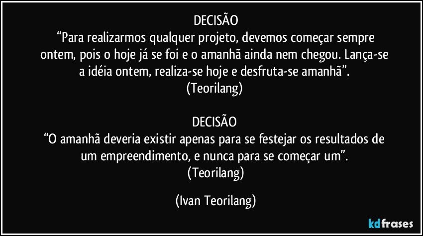 DECISÃO
 “Para realizarmos qualquer projeto, devemos começar sempre ontem, pois o hoje já se foi e o amanhã ainda nem chegou. Lança-se a idéia ontem, realiza-se hoje e desfruta-se amanhã”. 
(Teorilang) 

DECISÃO 
“O amanhã deveria existir apenas para se festejar os resultados de um empreendimento, e nunca para se começar um”. 
 (Teorilang) (Ivan Teorilang)