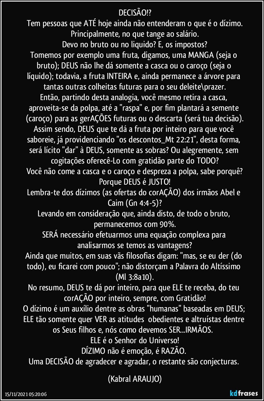 DECISÃO!?
Tem pessoas que ATÉ hoje ainda não entenderam o que é o dízimo.
Principalmente, no que tange ao salário.
Devo no bruto ou no liquido? E, os impostos?
Tomemos por exemplo uma fruta, digamos, uma MANGA (seja o bruto); DEUS não lhe dá somente a casca ou o caroço (seja o líquido); todavia, a fruta INTEIRA e, ainda permanece a árvore para tantas outras colheitas futuras para o seu deleite\prazer.
Então, partindo desta analogia, você mesmo retira a casca, aproveita-se da polpa, até a "raspa" e, por fim plantará a semente (caroço) para as gerAÇÕES futuras ou o descarta (será tua decisão).
Assim sendo, DEUS que te dá a fruta por inteiro para que você saboreie, já providenciando "os descontos_Mt 22:21", desta forma, será lícito "dar" à DEUS, somente as sobras? Ou alegremente, sem cogitações oferecê-Lo com gratidão parte do TODO?
Você não come a casca e o caroço e despreza a polpa, sabe porquê?
Porque DEUS é JUSTO!
Lembra-te dos dízimos (as ofertas do corAÇÃO) dos irmãos Abel e Caim (Gn 4:4-5)?
Levando em consideração que, ainda disto, de todo o bruto, permanecemos com 90%.
SERÁ necessário efetuarmos uma equação complexa para analisarmos se temos as vantagens?
Ainda que muitos, em suas vãs filosofias digam: "mas, se eu der (do todo), eu ficarei com pouco"; não distorçam a Palavra do Altíssimo (Ml 3:8a10).
No resumo, DEUS te dá por inteiro, para que ELE te receba, do teu corAÇÃO por inteiro, sempre, com Gratidão!
O dízimo é um auxílio dentre as obras "humanas" baseadas em DEUS; ELE tão somente quer VER as atitudes  obedientes e altruístas dentre os Seus filhos e, nós como devemos SER...IRMÃOS.  
ELE é o Senhor do Universo!
DÍZIMO não é emoção, é RAZÃO. 
Uma DECISÃO de agradecer e agradar, o restante são conjecturas. (KABRAL ARAUJO)