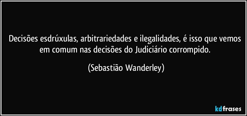 Decisões esdrúxulas, arbitrariedades e ilegalidades, é isso que vemos em comum nas decisões do Judiciário corrompido. (Sebastião Wanderley)