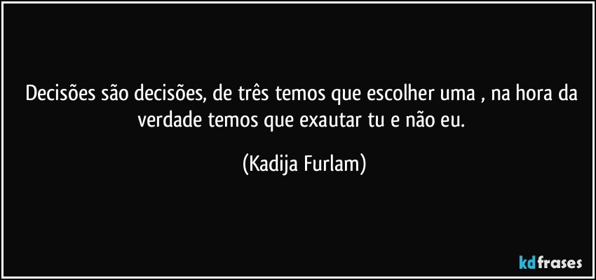 Decisões  são  decisões,  de três temos que escolher uma , na hora da verdade temos que exautar tu e não  eu. (Kadija Furlam)