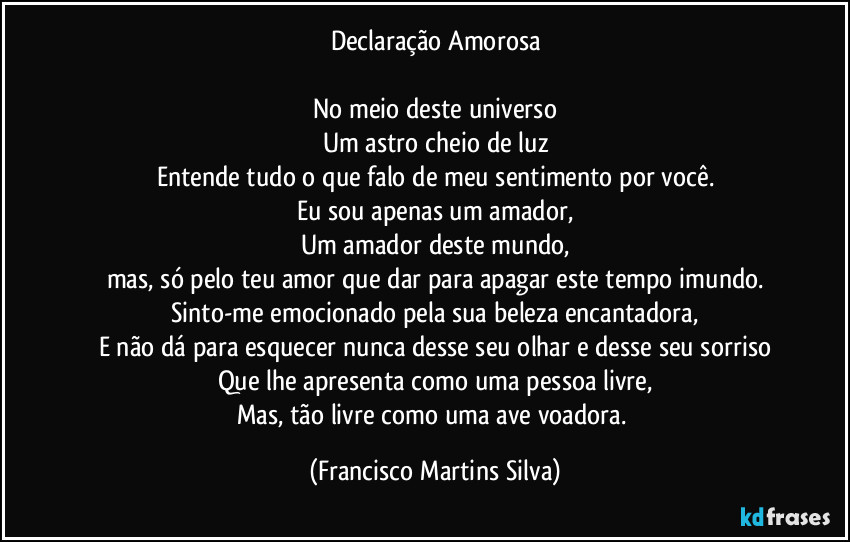 Declaração Amorosa

No meio deste universo
Um astro cheio de luz
Entende tudo o que falo de meu sentimento por você.
Eu sou apenas um amador,
Um amador deste mundo,
mas, só pelo teu amor que dar para apagar este tempo imundo.
Sinto-me emocionado pela sua beleza encantadora,
E não dá para esquecer nunca desse seu olhar e desse seu sorriso
Que lhe apresenta como uma pessoa livre,
Mas, tão livre como uma ave voadora. (Francisco Martins Silva)