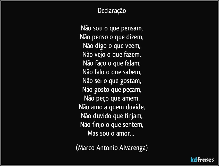 Declaração

Não sou o que pensam,
Não penso o que dizem,
Não digo o que veem,
Não vejo o que fazem,
Não faço o que falam,
Não falo o que sabem,
Não sei o que gostam,
Não gosto que peçam,
Não peço que amem,
Não amo a quem duvide,
Não duvido que finjam,
Não finjo o que sentem,
Mas sou o amor... (Marco Antonio Alvarenga)