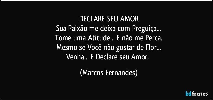 DECLARE SEU AMOR
Sua Paixão me deixa com Preguiça...
Tome uma Atitude... E não me Perca.
Mesmo se Você não gostar de Flor...
Venha... E Declare seu Amor. (Marcos Fernandes)