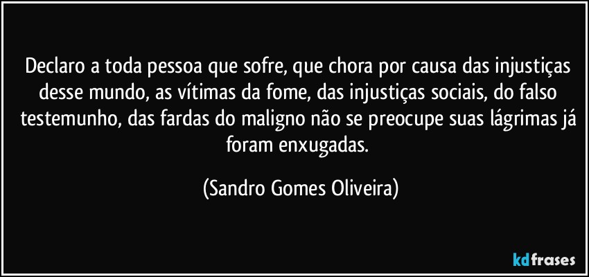 Declaro a toda pessoa que sofre, que chora por causa das injustiças desse mundo, as vítimas da fome, das injustiças sociais, do falso testemunho, das fardas do maligno  não se preocupe suas lágrimas já foram enxugadas. (Sandro Gomes Oliveira)