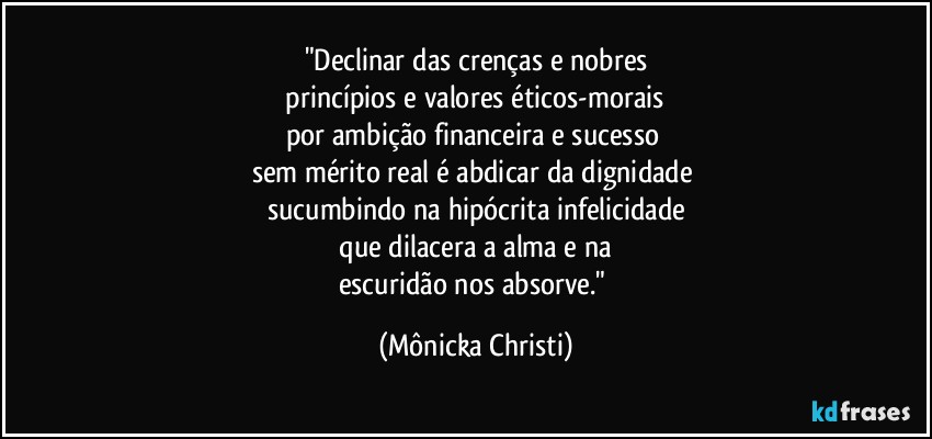 "Declinar das crenças e  nobres
 princípios e valores éticos-morais 
por ambição financeira e sucesso 
sem mérito real é abdicar da dignidade 
sucumbindo na hipócrita infelicidade
 que dilacera a alma e na 
escuridão nos absorve." (Mônicka Christi)