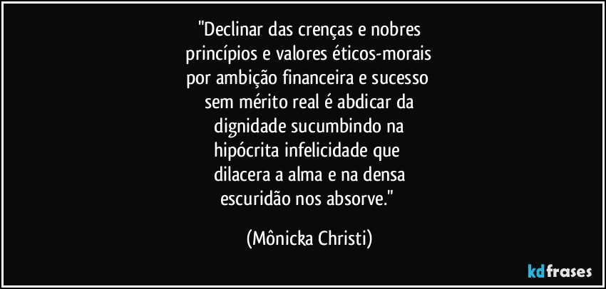 "Declinar das crenças e  nobres
 princípios e valores éticos-morais 
por ambição financeira e sucesso 
sem mérito real é abdicar da
 dignidade sucumbindo na 
hipócrita infelicidade que 
dilacera a alma e na densa
escuridão nos absorve." (Mônicka Christi)