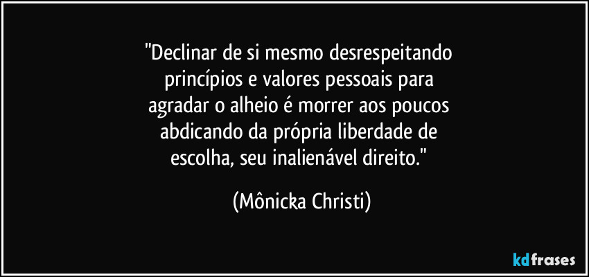 "Declinar de si mesmo desrespeitando 
princípios e valores pessoais para 
agradar o alheio é morrer aos poucos 
abdicando da própria liberdade de 
escolha, seu inalienável direito." (Mônicka Christi)