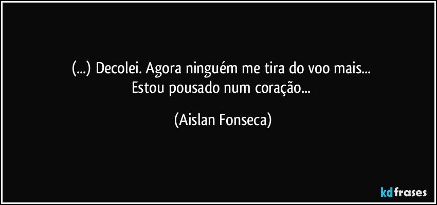 (...) Decolei. Agora ninguém me tira do voo mais... 
Estou pousado num coração... (Aislan Fonseca)