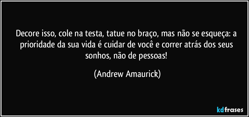 Decore isso, cole na testa, tatue no braço, mas não se esqueça: a prioridade da sua vida é cuidar de você e correr atrás dos seus sonhos, não de pessoas! (Andrew Amaurick)