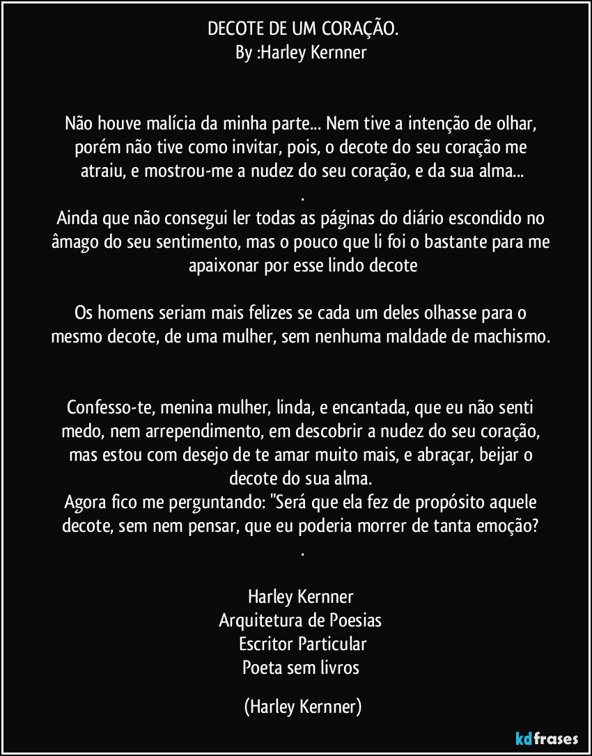 DECOTE DE UM CORAÇÃO.
By :Harley Kernner 


Não houve malícia da minha parte... Nem tive a intenção de olhar, porém não tive como invitar, pois, o decote do seu coração me atraiu, e mostrou-me a nudez do seu coração, e da sua alma...
.
Ainda que não consegui ler todas as páginas do diário escondido no âmago do seu sentimento, mas o pouco que li foi o bastante para me apaixonar por esse lindo decote

Os homens seriam mais felizes se cada um deles olhasse para o mesmo decote, de uma mulher, sem nenhuma maldade de machismo. 

Confesso-te, menina mulher, linda, e encantada, que eu não senti medo, nem arrependimento, em descobrir a nudez do seu coração, mas estou com desejo de te amar muito mais, e abraçar, beijar o decote do sua alma. 
Agora fico me perguntando: "Será que ela fez de propósito aquele decote, sem nem pensar, que eu poderia morrer de tanta emoção? 
.

Harley Kernner 
Arquitetura de Poesias 
Escritor Particular
Poeta sem livros (Harley Kernner)