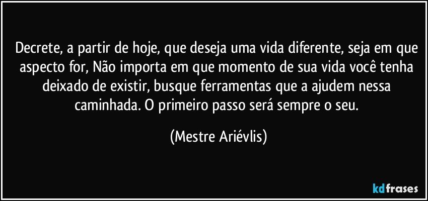 Decrete, a partir de hoje, que deseja uma vida diferente, seja em que aspecto for, Não importa em que momento de sua vida você tenha deixado de existir, busque ferramentas que a ajudem nessa caminhada. O primeiro passo será sempre o seu. (Mestre Ariévlis)