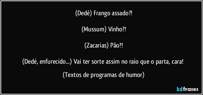 (Dedé) Frango assado?!

(Mussum) Vinho?!

(Zacarias) Pão?!

(Dedé, enfurecido...) Vai ter sorte assim no raio que o parta, cara! (Textos de programas de humor)