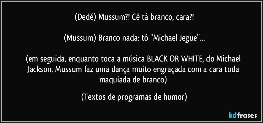 (Dedé) Mussum?! Cê tá branco, cara?!

(Mussum) Branco nada: tô ''Michael Jegue''...

(em seguida, enquanto toca a música BLACK OR WHITE, do Michael Jackson, Mussum faz uma dança muito engraçada com a cara toda maquiada de branco) (Textos de programas de humor)