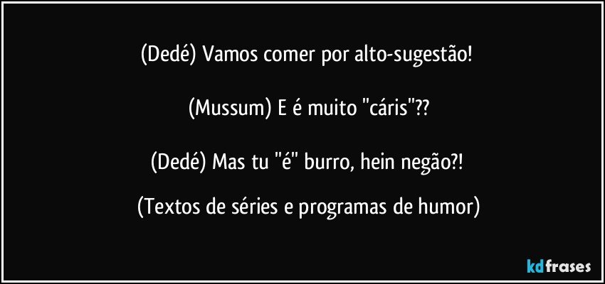 (Dedé) Vamos comer por alto-sugestão! 

(Mussum) E é muito ''cáris''??

(Dedé) Mas tu ''é'' burro, hein negão?! (Textos de séries e programas de humor)