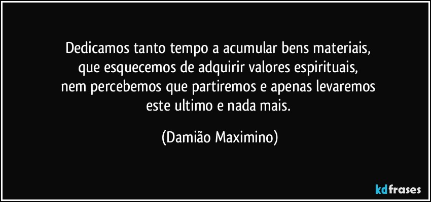 Dedicamos tanto tempo a acumular bens materiais, 
que esquecemos de adquirir valores espirituais, 
nem percebemos que partiremos e apenas levaremos 
este ultimo e nada mais. (Damião Maximino)