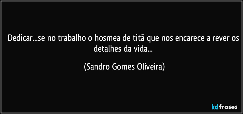 Dedicar...se no trabalho o hosmea de titã que nos encarece a rever os detalhes da vida... (Sandro Gomes Oliveira)