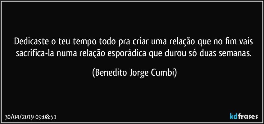 Dedicaste o teu tempo todo pra criar uma relação que no fim vais sacrifica-la numa relação esporádica que durou só duas semanas. (Benedito Jorge Cumbi)