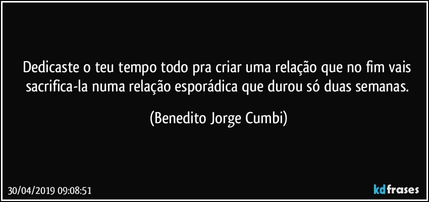 Dedicaste o teu tempo todo pra criar uma relação que no fim vais sacrifica-la numa relação esporádica que durou só duas semanas. (Benedito Jorge Cumbi)