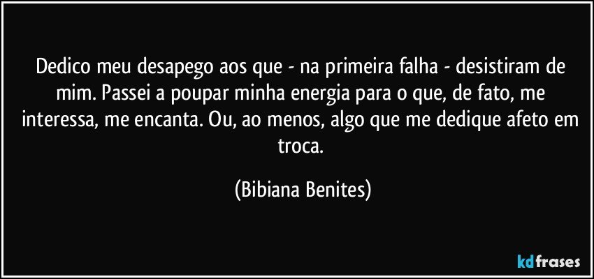 Dedico meu desapego aos que - na primeira falha - desistiram de mim. Passei a poupar minha energia para o que, de fato, me interessa, me encanta. Ou, ao menos, algo que me dedique afeto em troca. (Bibiana Benites)