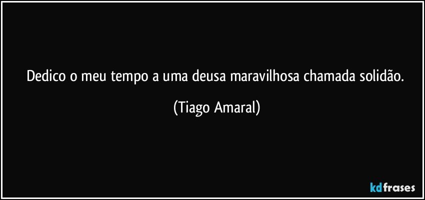 Dedico o meu tempo a uma deusa maravilhosa chamada solidão. (Tiago Amaral)