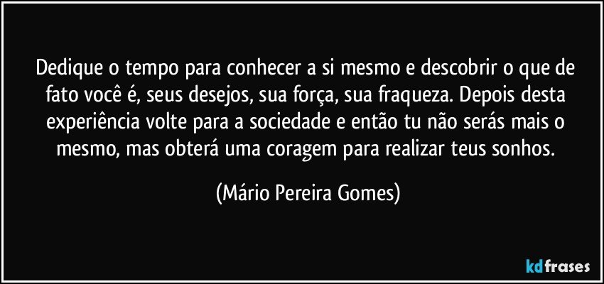 Dedique o tempo para conhecer a si mesmo e descobrir o que de fato você é, seus desejos, sua força, sua fraqueza. Depois desta experiência volte para a sociedade e então tu não serás mais o mesmo, mas obterá uma coragem para realizar teus sonhos. (Mário Pereira Gomes)