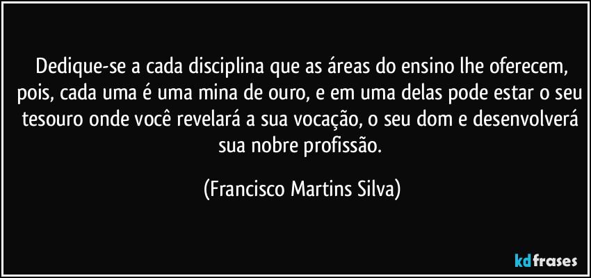 ⁠Dedique-se a cada disciplina que as áreas do ensino lhe oferecem, pois, cada uma é uma mina de ouro, e em uma delas pode estar o seu tesouro onde você revelará a sua vocação, o seu dom e desenvolverá sua nobre profissão. (Francisco Martins Silva)