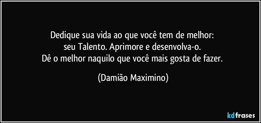 Dedique sua vida ao que você tem de melhor: 
seu Talento. Aprimore e desenvolva-o. 
Dê o melhor naquilo que você mais gosta de fazer. (Damião Maximino)