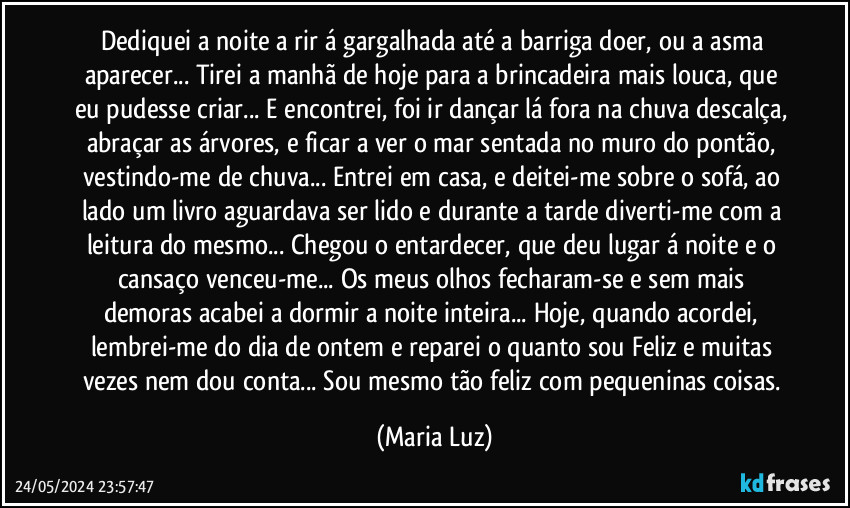 Dediquei a noite a rir á gargalhada até a barriga doer, ou a asma aparecer... Tirei a manhã de hoje para a brincadeira mais louca, que eu pudesse criar... E encontrei, foi ir dançar lá fora na chuva descalça, abraçar as árvores, e ficar a ver o mar sentada no muro do pontão, vestindo-me de chuva... Entrei em casa, e deitei-me sobre o sofá, ao lado um livro aguardava ser lido e durante a tarde diverti-me com a leitura do mesmo... Chegou o entardecer, que deu lugar á noite e o cansaço venceu-me... Os meus olhos fecharam-se e sem mais demoras acabei a dormir a noite inteira... Hoje, quando acordei, lembrei-me do dia de ontem e reparei o quanto sou Feliz e muitas vezes nem dou conta... Sou mesmo tão feliz com pequeninas coisas. (Maria Luz)