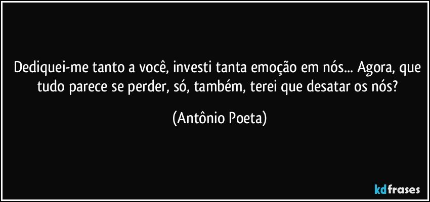Dediquei-me tanto a você, investi tanta emoção em nós... Agora, que tudo parece se perder, só, também, terei que desatar os nós? (Antônio Poeta)