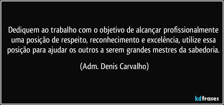 Dediquem ao trabalho com o objetivo de alcançar profissionalmente uma posição de respeito, reconhecimento e excelência, utilize essa posição para ajudar os outros a serem grandes mestres da sabedoria. (Adm. Denis Carvalho)