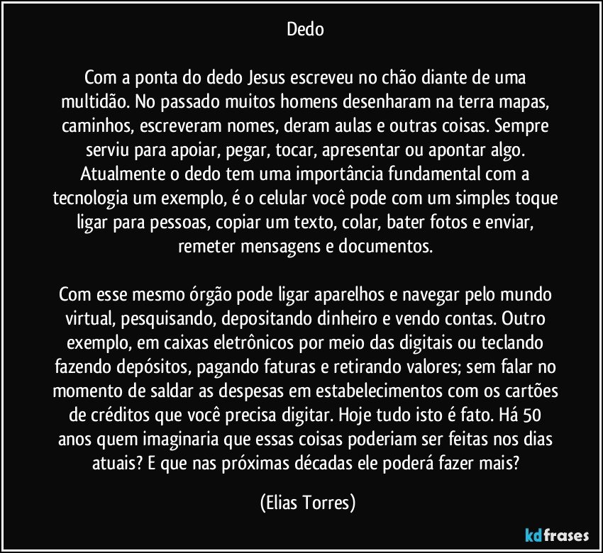 Dedo 

Com a ponta do dedo Jesus escreveu no chão diante de uma multidão. No passado muitos homens desenharam na terra mapas, caminhos, escreveram nomes, deram aulas e outras coisas. Sempre serviu para apoiar, pegar, tocar, apresentar ou apontar algo. Atualmente o dedo tem uma importância fundamental com a tecnologia um exemplo, é o celular você pode com um simples toque ligar para pessoas, copiar um texto, colar, bater fotos e enviar, remeter mensagens e documentos. 

Com esse mesmo órgão pode ligar aparelhos e navegar pelo mundo virtual, pesquisando, depositando dinheiro e vendo contas. Outro exemplo, em caixas eletrônicos por meio das digitais ou teclando fazendo depósitos, pagando faturas e retirando valores; sem falar no momento de saldar as despesas em estabelecimentos com os cartões de créditos que você precisa digitar. Hoje tudo isto é fato. Há 50 anos quem imaginaria que essas coisas poderiam ser feitas nos dias atuais? E que nas próximas décadas ele poderá fazer mais? (Elias Torres)