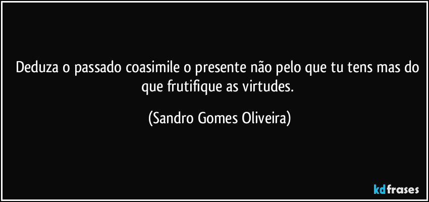 Deduza o passado coasimile o presente não pelo que tu tens mas do que frutifique as virtudes. (Sandro Gomes Oliveira)
