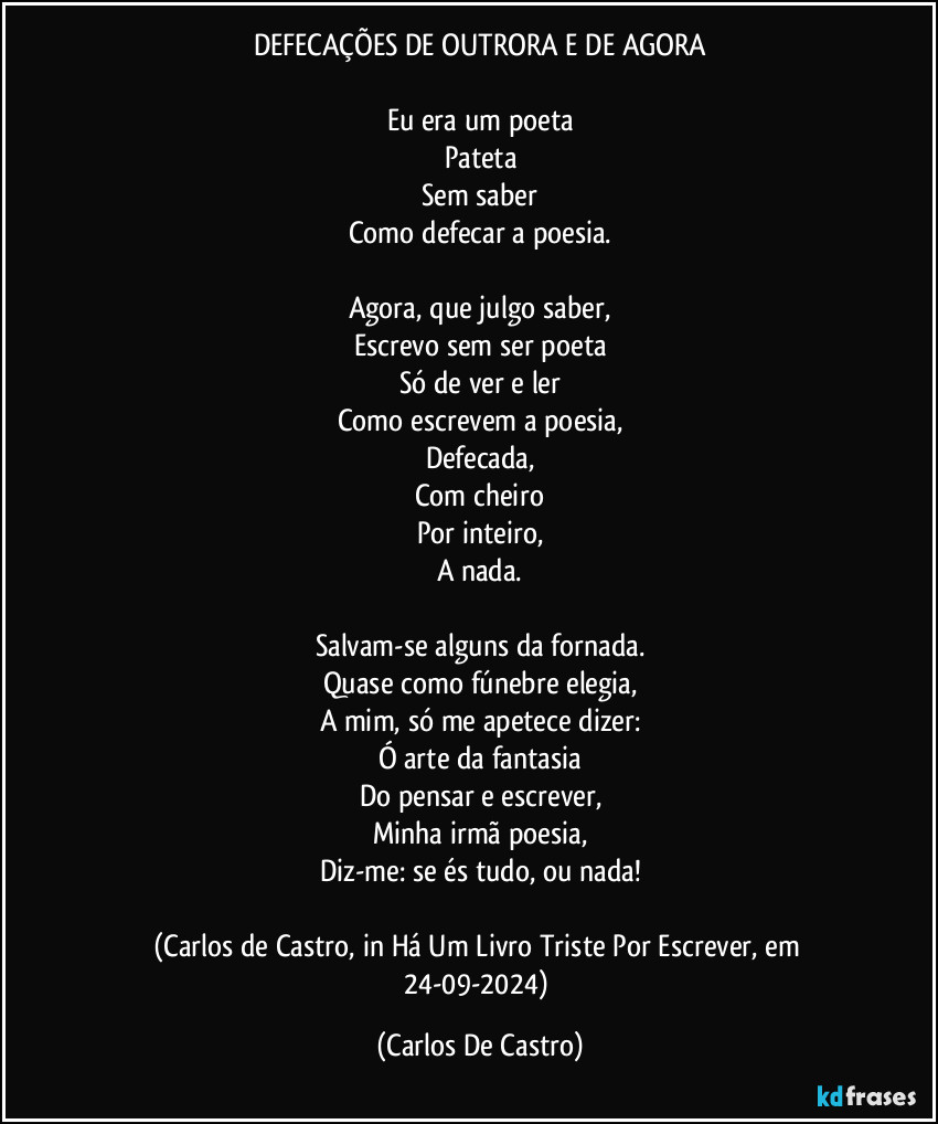 DEFECAÇÕES DE OUTRORA E DE AGORA

Eu era um poeta
Pateta
Sem saber
Como defecar a poesia.

Agora, que julgo saber,
Escrevo sem ser poeta
Só de ver e ler
Como escrevem a poesia,
Defecada,
Com cheiro
Por inteiro,
A nada.

Salvam-se alguns da fornada.
Quase como fúnebre elegia,
A mim, só me apetece dizer:
Ó arte da fantasia
Do pensar e escrever,
Minha irmã poesia,
Diz-me: se és tudo, ou nada!

(Carlos de Castro, in Há Um Livro Triste Por Escrever, em 24-09-2024) (Carlos De Castro)