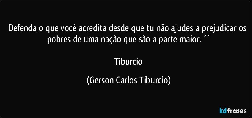 Defenda o que você acredita desde que tu não ajudes a prejudicar os pobres de uma nação que são a parte maior. ´´

 Tiburcio (Gerson Carlos Tiburcio)