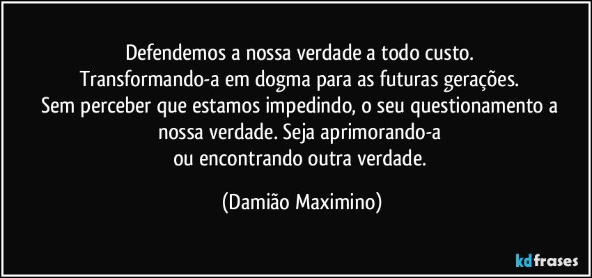 Defendemos a nossa verdade a todo custo. 
Transformando-a em dogma para as futuras gerações. 
Sem perceber que estamos impedindo, o seu questionamento a nossa verdade. Seja aprimorando-a 
ou encontrando outra verdade. (Damião Maximino)