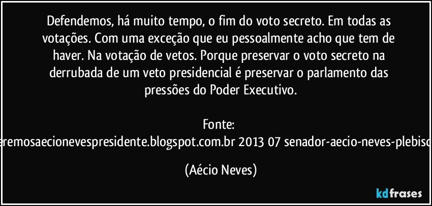 Defendemos, há muito tempo, o fim do voto secreto. Em todas as votações. Com uma exceção que eu pessoalmente acho que tem de haver. Na votação de vetos. Porque preservar o voto secreto na derrubada de um veto presidencial é preservar o parlamento das pressões do Poder Executivo.

Fonte: http://www.queremosaecionevespresidente.blogspot.com.br/2013/07/senador-aecio-neves-plebiscito-nasceu.html (Aécio Neves)