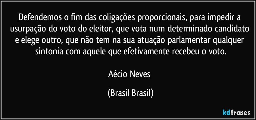 Defendemos o fim das coligações proporcionais, para impedir a usurpação do voto do eleitor, que vota num determinado candidato e elege outro, que não tem na sua atuação parlamentar qualquer sintonia com aquele que efetivamente recebeu o voto.

Aécio Neves (Brasil Brasil)