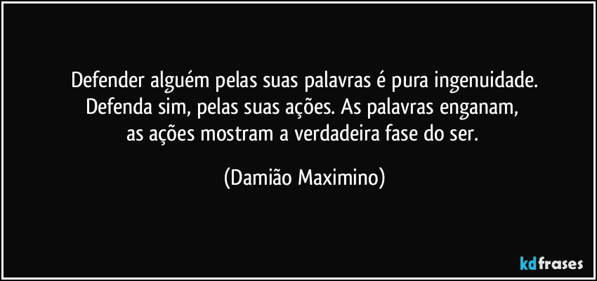 Defender alguém pelas suas palavras é pura ingenuidade.
Defenda sim, pelas suas ações. As palavras enganam, 
as ações mostram a verdadeira fase do ser. (Damião Maximino)