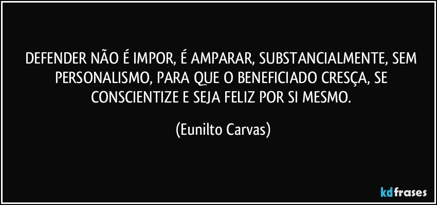 DEFENDER NÃO É IMPOR, É AMPARAR, SUBSTANCIALMENTE, SEM PERSONALISMO, PARA QUE O BENEFICIADO CRESÇA, SE CONSCIENTIZE E SEJA FELIZ POR SI MESMO. (Eunilto Carvas)