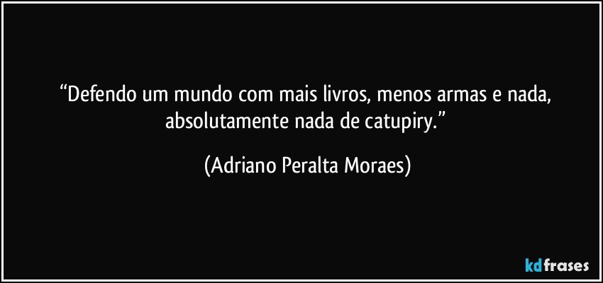 “Defendo um mundo com mais livros, menos armas e nada, absolutamente nada de catupiry.” (Adriano Peralta Moraes)