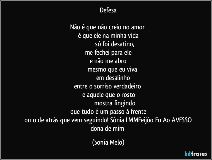 Defesa

Não  é  que  não  creio  no amor 
é que ele  na minha  vida
                              só foi  desatino,
me fechei  para ele
e não  me abro
                   mesmo  que eu viva
                            em  desalinho 
entre  o sorriso  verdadeiro 
   e aquele   que o rosto
                                    mostra fingindo 
que tudo  é um passo  á frente
   ou o de atrás  que vem seguindo! Sônia LMMFeijóo Eu Ao AVESSO dona de mim (Sonia Melo)