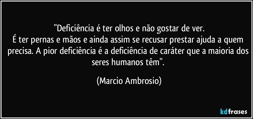 ''Deficiência é ter olhos e não gostar de ver.
É ter pernas e mãos e ainda assim se recusar prestar ajuda a quem precisa. A pior deficiência é a deficiência de caráter que a maioria dos seres humanos têm''. (Marcio Ambrosio)