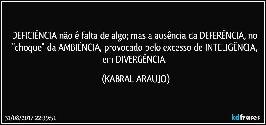 DEFICIÊNCIA não é falta de algo; mas a ausência da DEFERÊNCIA, no "choque" da AMBIÊNCIA, provocado pelo excesso de INTELIGÊNCIA, em DIVERGÊNCIA. (KABRAL ARAUJO)