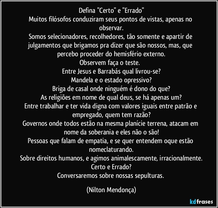 Defina "Certo" e "Errado"
Muitos filósofos conduziram seus pontos de vistas, apenas no observar.
Somos selecionadores, recolhedores, tão somente e apartir de julgamentos que brigamos pra dizer que são nossos, mas, que percebo proceder do hemisfério externo.
Observem faça o teste. ⁠
Entre Jesus e Barrabás qual livrou-se?
Mandela e o estado opressivo?
Briga de casal onde ninguém é dono do que?
As religiões em nome de qual deus, se há apenas um?
Entre trabalhar e ter vida digna com valores iguais entre patrão e empregado, quem tem razão?
Governos onde todos estão na mesma planície terrena, atacam em nome da soberania e eles não o são!
Pessoas que falam de empatia, e se quer entendem oque estão nomeclaturando.
Sobre direitos humanos, e agimos animalescamente, irracionalmente.
Certo e Errado?
Conversaremos sobre nossas sepulturas. (Nilton Mendonça)